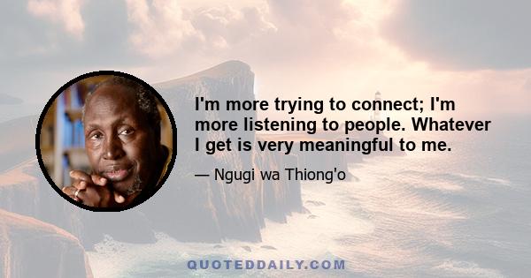 I'm more trying to connect; I'm more listening to people. Whatever I get is very meaningful to me.