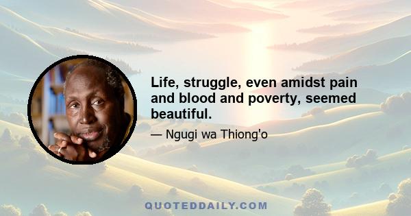 Life, struggle, even amidst pain and blood and poverty, seemed beautiful.