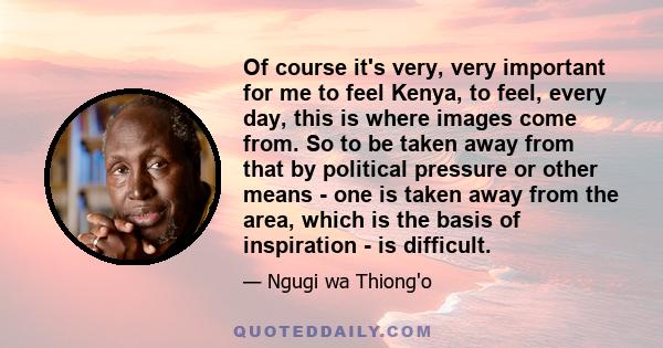 Of course it's very, very important for me to feel Kenya, to feel, every day, this is where images come from. So to be taken away from that by political pressure or other means - one is taken away from the area, which