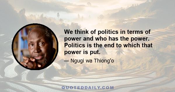 We think of politics in terms of power and who has the power. Politics is the end to which that power is put.