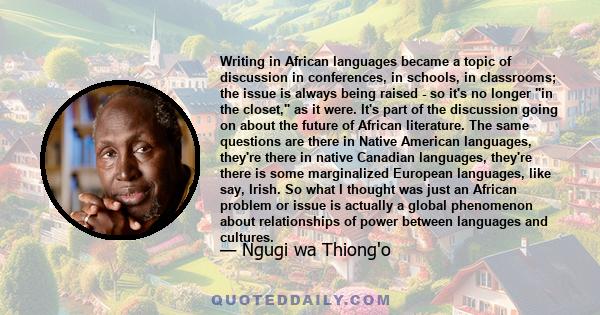 Writing in African languages became a topic of discussion in conferences, in schools, in classrooms; the issue is always being raised - so it's no longer in the closet, as it were. It's part of the discussion going on