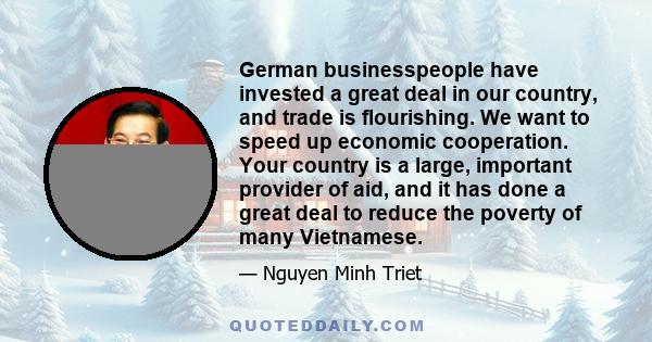 German businesspeople have invested a great deal in our country, and trade is flourishing. We want to speed up economic cooperation. Your country is a large, important provider of aid, and it has done a great deal to