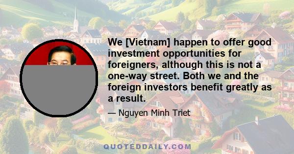 We [Vietnam] happen to offer good investment opportunities for foreigners, although this is not a one-way street. Both we and the foreign investors benefit greatly as a result.