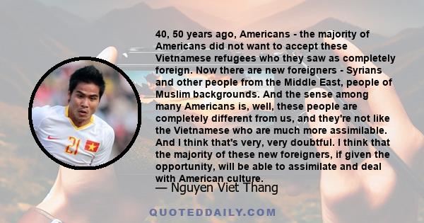 40, 50 years ago, Americans - the majority of Americans did not want to accept these Vietnamese refugees who they saw as completely foreign. Now there are new foreigners - Syrians and other people from the Middle East,