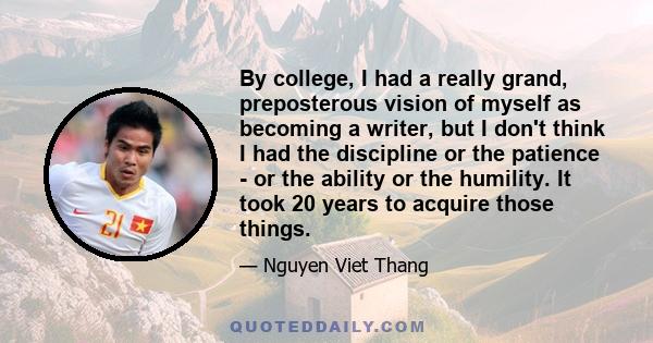 By college, I had a really grand, preposterous vision of myself as becoming a writer, but I don't think I had the discipline or the patience - or the ability or the humility. It took 20 years to acquire those things.