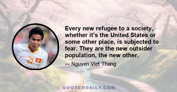 Every new refugee to a society, whether it's the United States or some other place, is subjected to fear. They are the new outsider population, the new other.