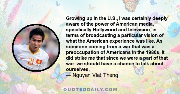 Growing up in the U.S., I was certainly deeply aware of the power of American media, specifically Hollywood and television, in terms of broadcasting a particular vision of what the American experience was like. As