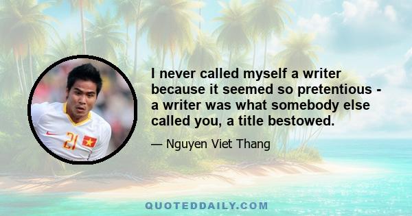 I never called myself a writer because it seemed so pretentious - a writer was what somebody else called you, a title bestowed.