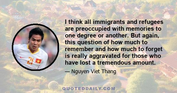 I think all immigrants and refugees are preoccupied with memories to one degree or another. But again, this question of how much to remember and how much to forget is really aggravated for those who have lost a