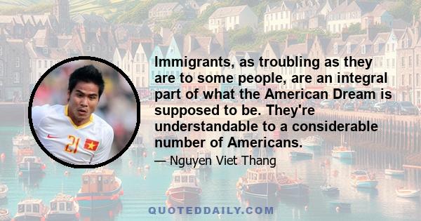 Immigrants, as troubling as they are to some people, are an integral part of what the American Dream is supposed to be. They're understandable to a considerable number of Americans.