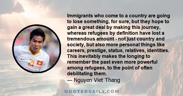 Immigrants who come to a country are going to lose something, for sure, but they hope to gain a great deal by making this journey, whereas refugees by definition have lost a tremendous amount - not just country and