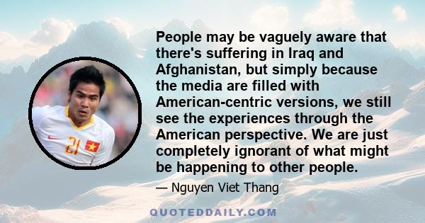 People may be vaguely aware that there's suffering in Iraq and Afghanistan, but simply because the media are filled with American-centric versions, we still see the experiences through the American perspective. We are