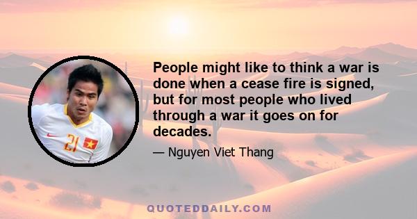 People might like to think a war is done when a cease fire is signed, but for most people who lived through a war it goes on for decades.