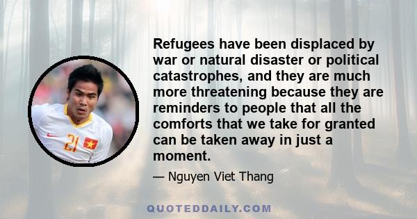 Refugees have been displaced by war or natural disaster or political catastrophes, and they are much more threatening because they are reminders to people that all the comforts that we take for granted can be taken away 