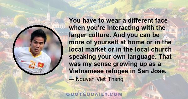 You have to wear a different face when you're interacting with the larger culture. And you can be more of yourself at home or in the local market or in the local church speaking your own language. That was my sense