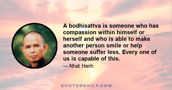 A bodhisattva is someone who has compassion within himself or herself and who is able to make another person smile or help someone suffer less. Every one of us is capable of this.