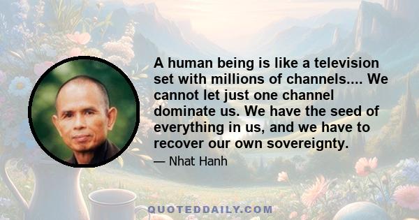 A human being is like a television set with millions of channels.... We cannot let just one channel dominate us. We have the seed of everything in us, and we have to recover our own sovereignty.