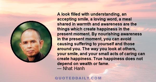 A look filled with understanding, an accepting smile, a loving word, a meal shared in warmth and awareness are the things which create happiness in the present moment. By nourishing awareness in the present moment, you