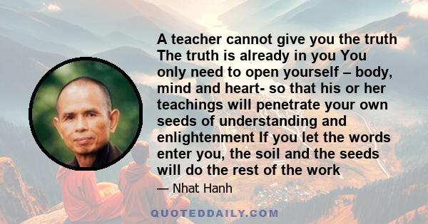 A teacher cannot give you the truth The truth is already in you You only need to open yourself – body, mind and heart- so that his or her teachings will penetrate your own seeds of understanding and enlightenment If you 