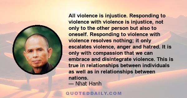 All violence is injustice. Responding to violence with violence is injustice, not only to the other person but also to oneself. Responding to violence with violence resolves nothing; it only escalates violence, anger