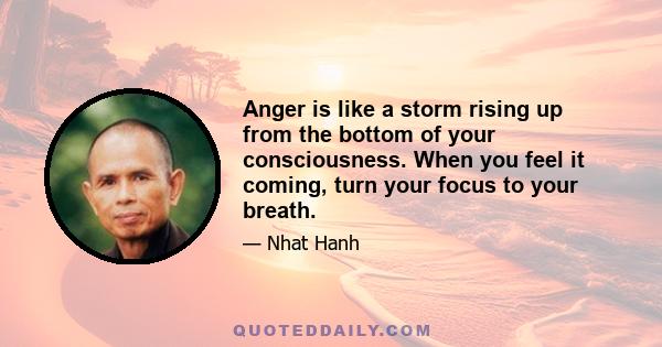 Anger is like a storm rising up from the bottom of your consciousness. When you feel it coming, turn your focus to your breath. Breathe in deeply to bring your mind home to your body. Then look at, or think of, the