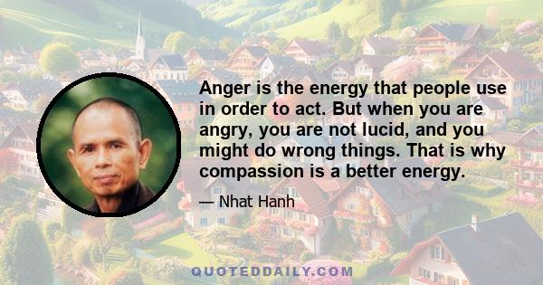 Anger is the energy that people use in order to act. But when you are angry, you are not lucid, and you might do wrong things. That is why compassion is a better energy.