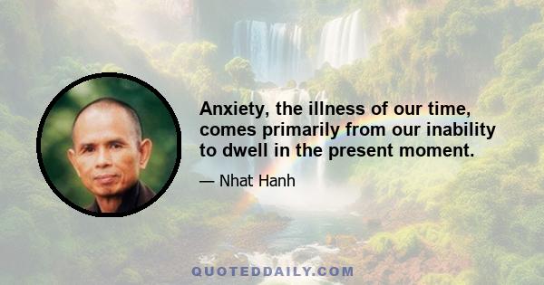 Anxiety, the illness of our time, comes primarily from our inability to dwell in the present moment.