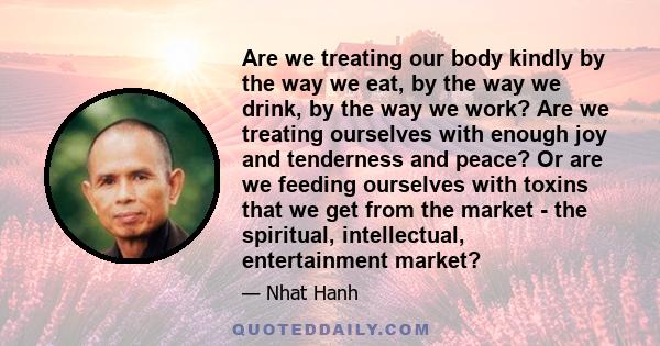 Are we treating our body kindly by the way we eat, by the way we drink, by the way we work? Are we treating ourselves with enough joy and tenderness and peace? Or are we feeding ourselves with toxins that we get from