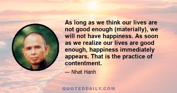 As long as we think our lives are not good enough (materially), we will not have happiness. As soon as we realize our lives are good enough, happiness immediately appears. That is the practice of contentment.