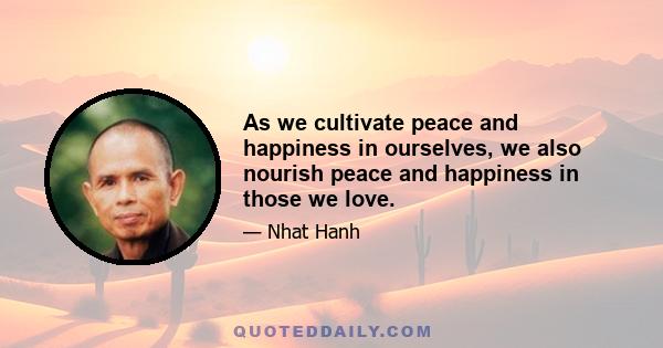 As we cultivate peace and happiness in ourselves, we also nourish peace and happiness in those we love.