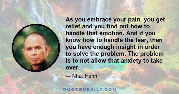 As you embrace your pain, you get relief and you find out how to handle that emotion. And if you know how to handle the fear, then you have enough insight in order to solve the problem. The problem is to not allow that