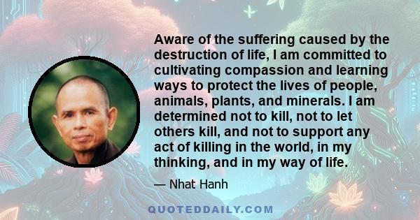 Aware of the suffering caused by the destruction of life, I am committed to cultivating compassion and learning ways to protect the lives of people, animals, plants, and minerals. I am determined not to kill, not to let 