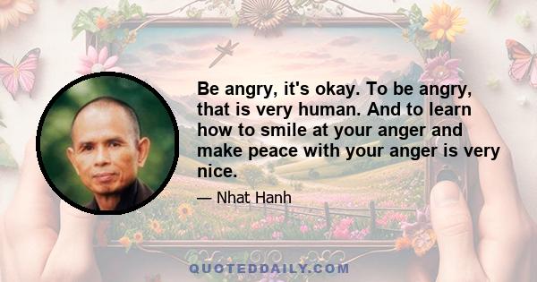 Be angry, it's okay. To be angry, that is very human. And to learn how to smile at your anger and make peace with your anger is very nice.