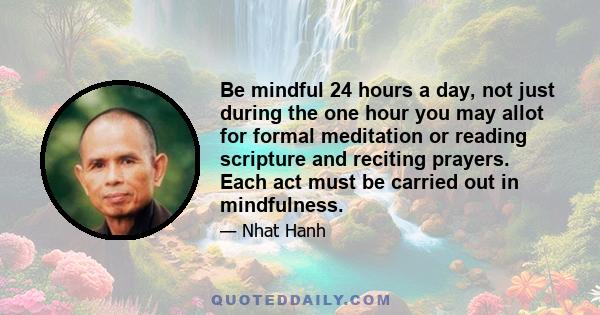 Be mindful 24 hours a day, not just during the one hour you may allot for formal meditation or reading scripture and reciting prayers. Each act must be carried out in mindfulness.