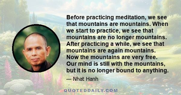 Before practicing meditation, we see that mountains are mountains. When we start to practice, we see that mountains are no longer mountains. After practicing a while, we see that mountains are again mountains. Now the