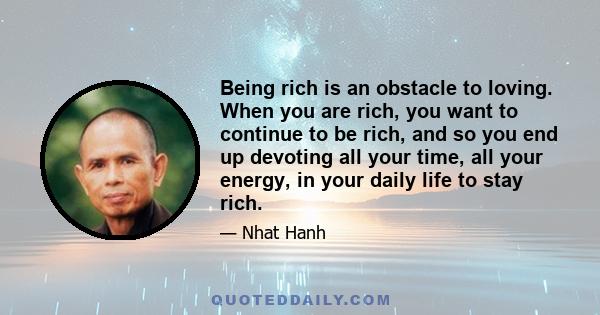 Being rich is an obstacle to loving. When you are rich, you want to continue to be rich, and so you end up devoting all your time, all your energy, in your daily life to stay rich.