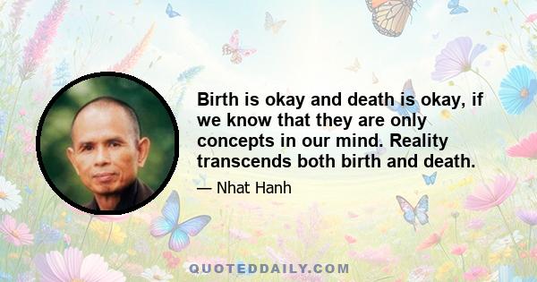 Birth is okay and death is okay, if we know that they are only concepts in our mind. Reality transcends both birth and death.