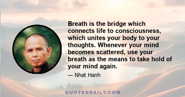 Breath is the bridge which connects life to consciousness, which unites your body to your thoughts. Whenever your mind becomes scattered, use your breath as the means to take hold of your mind again.