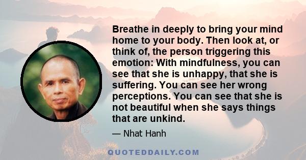 Breathe in deeply to bring your mind home to your body. Then look at, or think of, the person triggering this emotion: With mindfulness, you can see that she is unhappy, that she is suffering. You can see her wrong