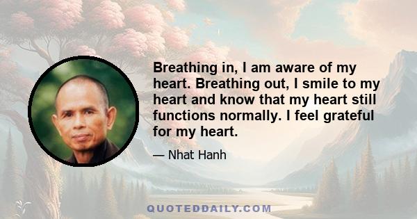 Breathing in, I am aware of my heart. Breathing out, I smile to my heart and know that my heart still functions normally. I feel grateful for my heart.