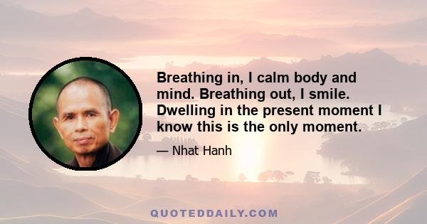 Breathing in, I calm body and mind. Breathing out, I smile. Dwelling in the present moment I know this is the only moment.