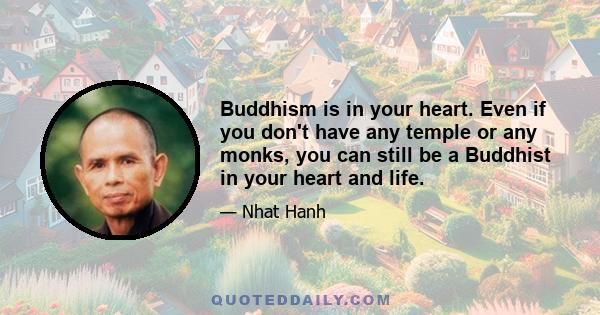 Buddhism is in your heart. Even if you don't have any temple or any monks, you can still be a Buddhist in your heart and life.