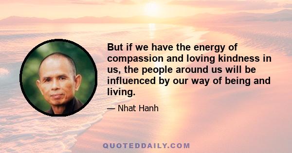 But if we have the energy of compassion and loving kindness in us, the people around us will be influenced by our way of being and living.