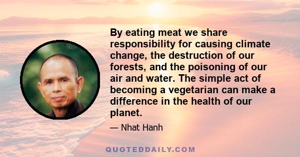 By eating meat we share responsibility for causing climate change, the destruction of our forests, and the poisoning of our air and water. The simple act of becoming a vegetarian can make a difference in the health of