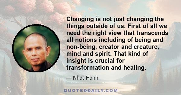 Changing is not just changing the things outside of us. First of all we need the right view that transcends all notions including of being and non-being, creator and creature, mind and spirit. That kind of insight is