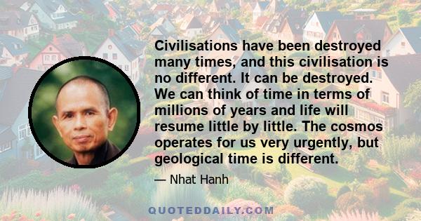 Civilisations have been destroyed many times, and this civilisation is no different. It can be destroyed. We can think of time in terms of millions of years and life will resume little by little. The cosmos operates for 