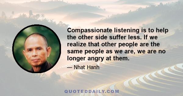 Compassionate listening is to help the other side suffer less. If we realize that other people are the same people as we are, we are no longer angry at them.