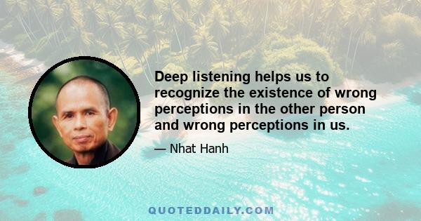 Deep listening helps us to recognize the existence of wrong perceptions in the other person and wrong perceptions in us.