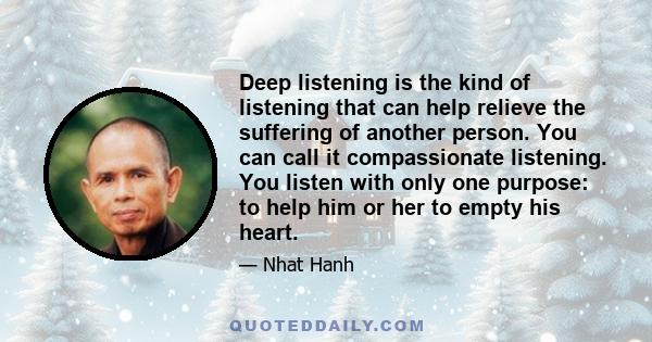 Deep listening is the kind of listening that can help relieve the suffering of another person. You can call it compassionate listening. You listen with only one purpose: to help him or her to empty his heart. Even if he 