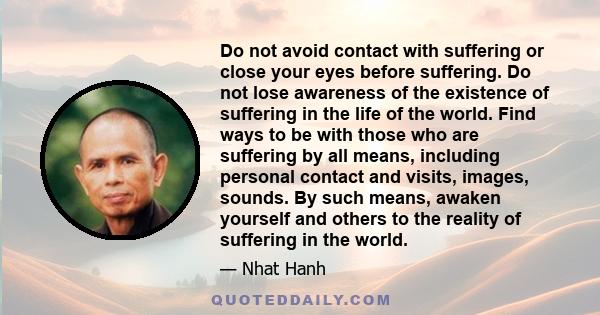 Do not avoid contact with suffering or close your eyes before suffering. Do not lose awareness of the existence of suffering in the life of the world. Find ways to be with those who are suffering by all means, including 